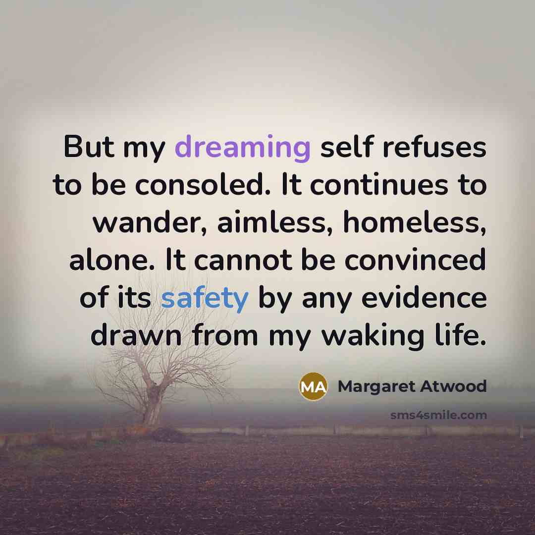 “But my dreaming self refuses to be consoled. It continues to wander, aimless, homeless, alone. It cannot be convinced of its safety by any evidence drawn from my waking life.” quote by Margaret Atwood