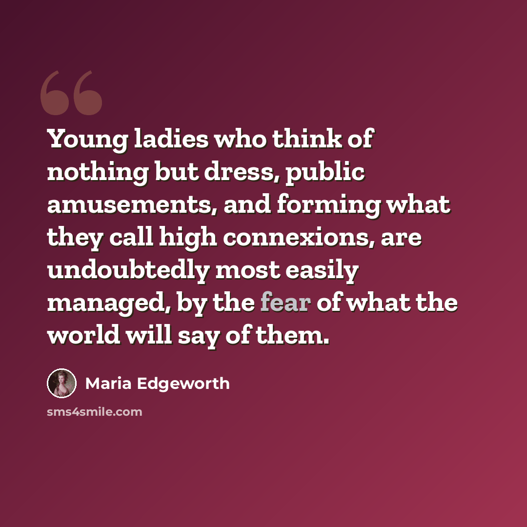 “Young ladies who think of nothing but dress, public amusements, and forming what they call high connexions, are undoubtedly most easily managed, by the fear of what the world will say of them.” quote by Maria Edgeworth