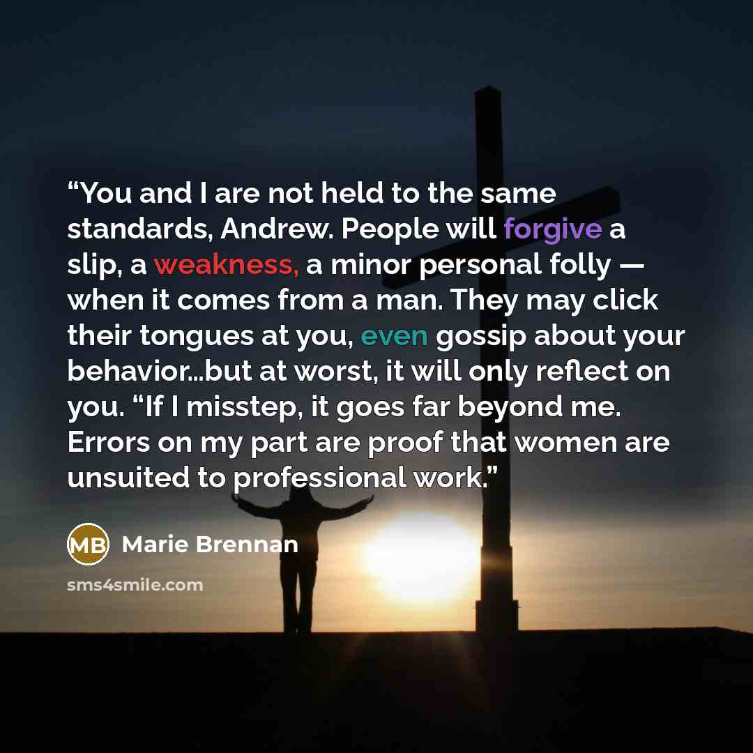 “You and I are not held to the same standards, Andrew. People will forgive a slip, a weakness, a minor personal folly — when it comes from a man. They may click their tongues at you, even gossip about your behavior…but at worst, it will only reflect on you. “If I misstep, it goes far beyond me…” quote by Marie Brennan