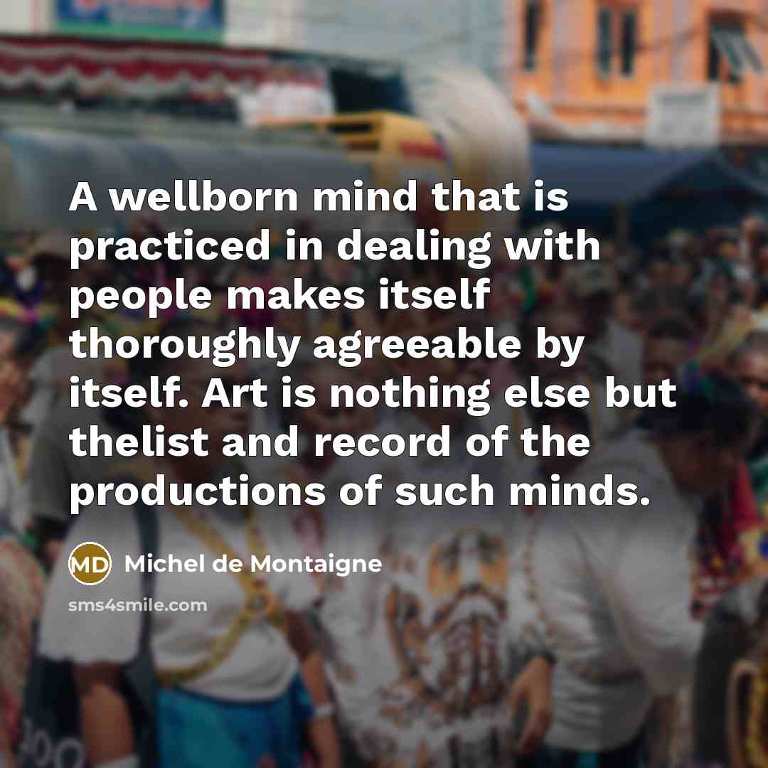 “A wellborn mind that is practiced in dealing with people makes itself thoroughly agreeable by itself. Art is nothing else but thelist and record of the productions of such minds.” quote by Michel de Montaigne