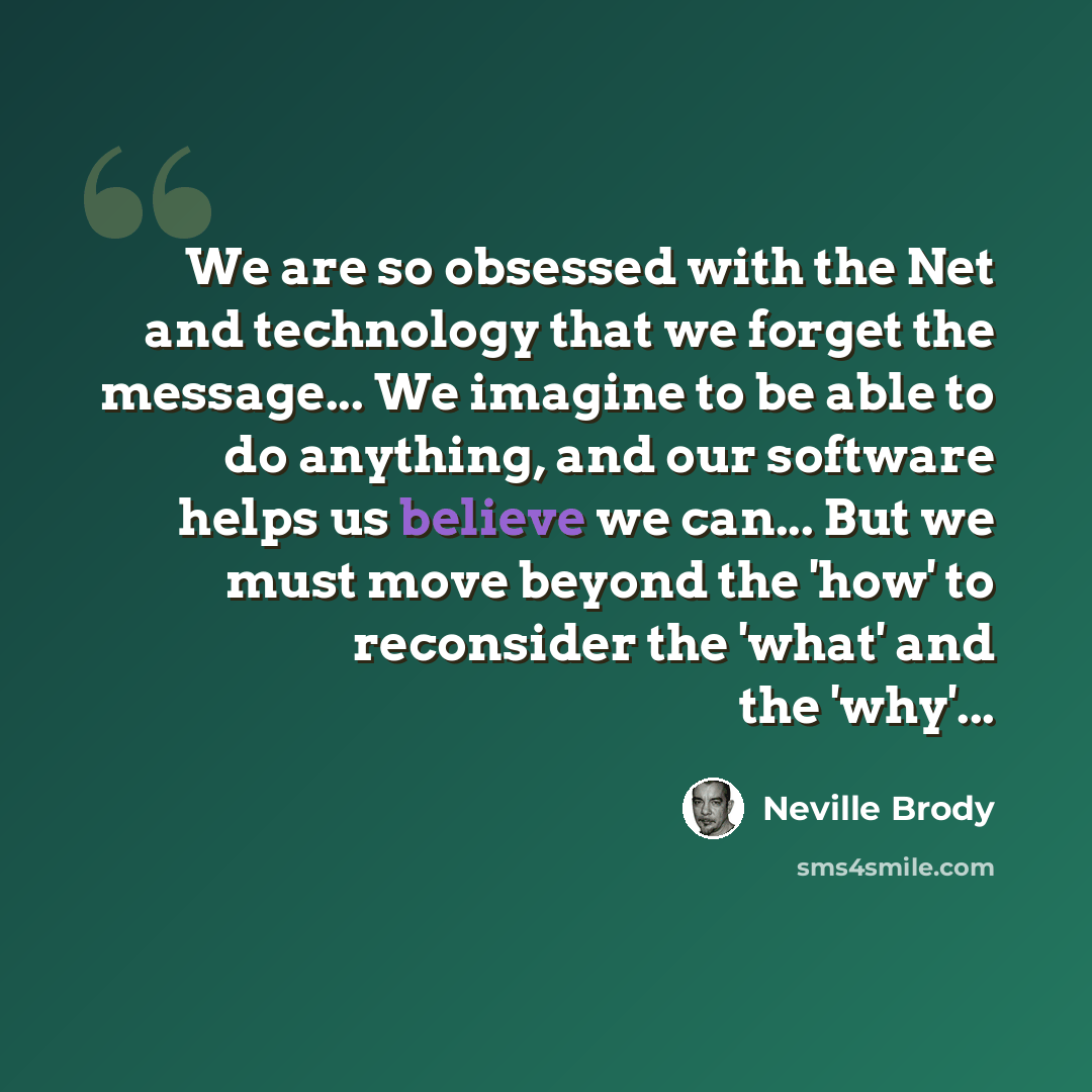 “We are so obsessed with the Net and technology that we forget the message... We imagine to be able to do anything, and our software helps us believe we can... But we must move beyond the 'how' to reconsider the 'what' and the 'why'...” quote by Neville Brody