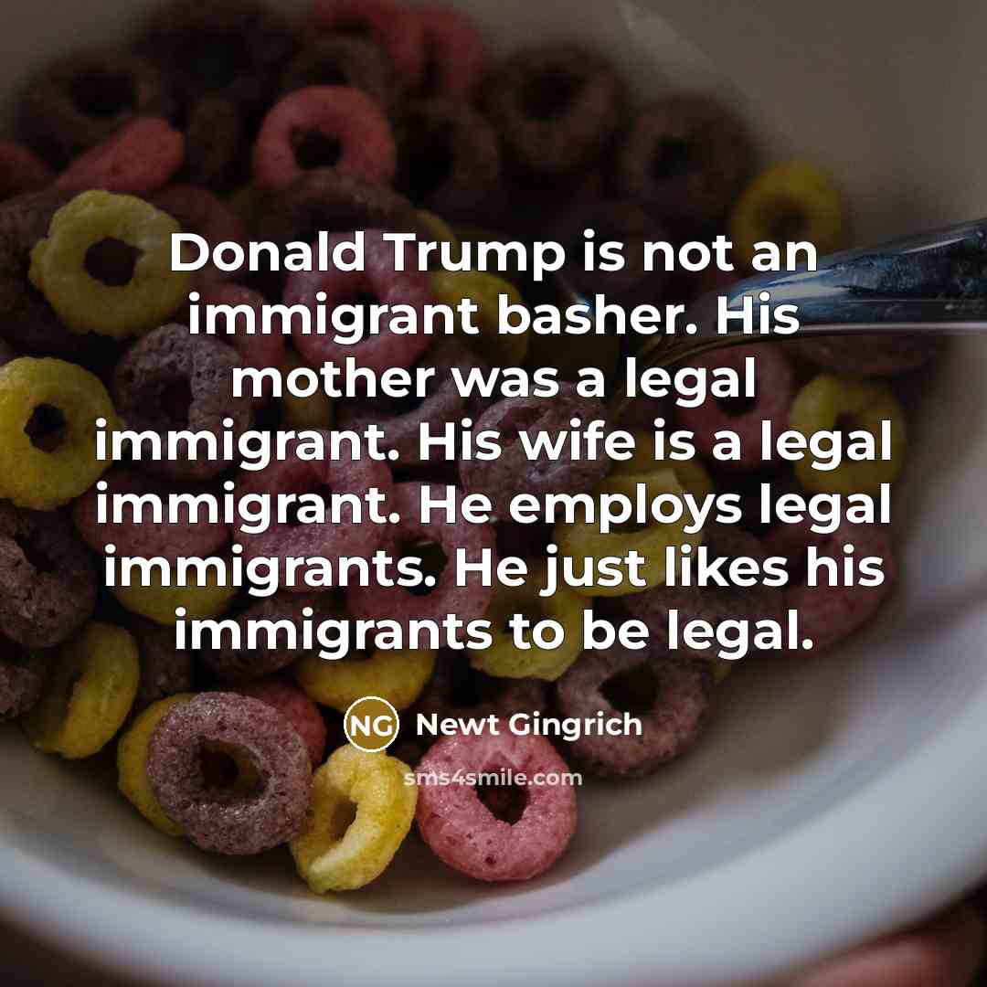 “Donald Trump is not an immigrant basher. His mother was a legal immigrant. His wife is a legal immigrant. He employs legal immigrants. He just likes his immigrants to be legal.” quote by Newt Gingrich