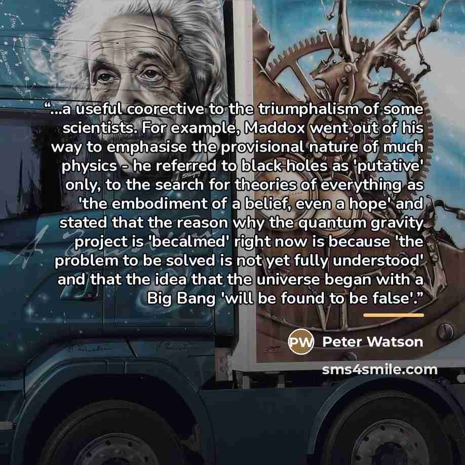 “...a useful coorective to the triumphalism of some scientists. For example, Maddox went out of his way to emphasise the provisional nature of much physics - he referred to black holes as 'putative' only, to the search for theories of everything as 'the embodiment of a belief, even a hope' and…” quote by Peter Watson