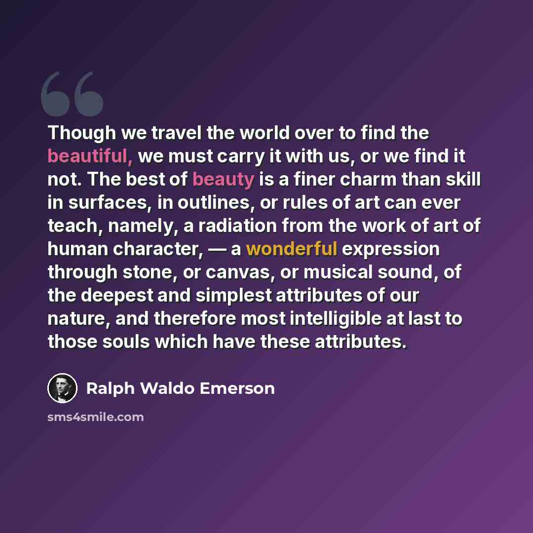 “Though we travel the world over to find the beautiful, we must carry it with us, or we find it not. The best of beauty is a finer charm than skill in surfaces, in outlines, or rules of art can ever teach, namely, a radiation from the work of art of human character, — a wonderful expression through…” quote by Ralph Waldo Emerson