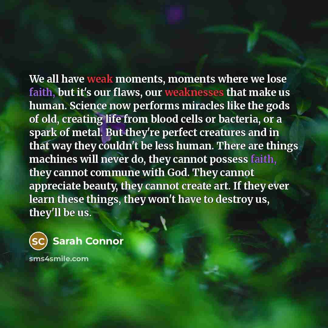 “We all have weak moments, moments where we lose faith, but it's our flaws, our weaknesses that make us human. Science now performs miracles like the gods of old, creating life from blood cells or bacteria, or a spark of metal. But they're perfect creatures and in that way they couldn't be less…” quote by Sarah Connor