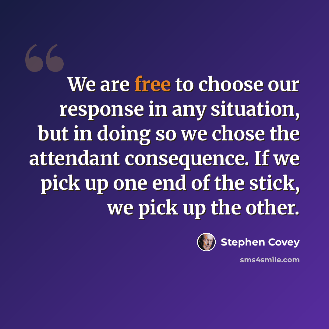 “We are free to choose our response in any situation, but in doing so we chose the attendant consequence. If we pick up one end of the stick, we pick up the other.” quote by Stephen Covey