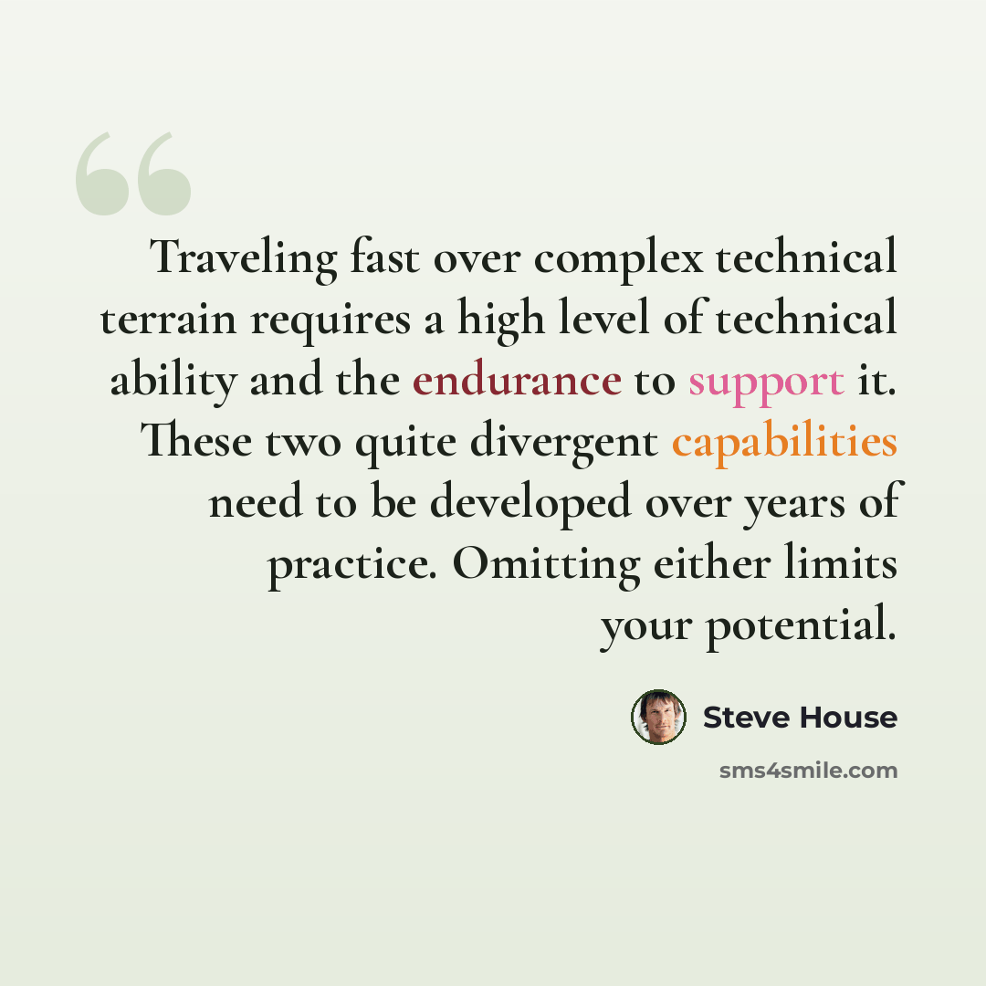 “Traveling fast over complex technical terrain requires a high level of technical ability and the endurance to support it. These two quite divergent capabilities need to be developed over years of practice. Omitting either limits your potential.” quote by Steve House