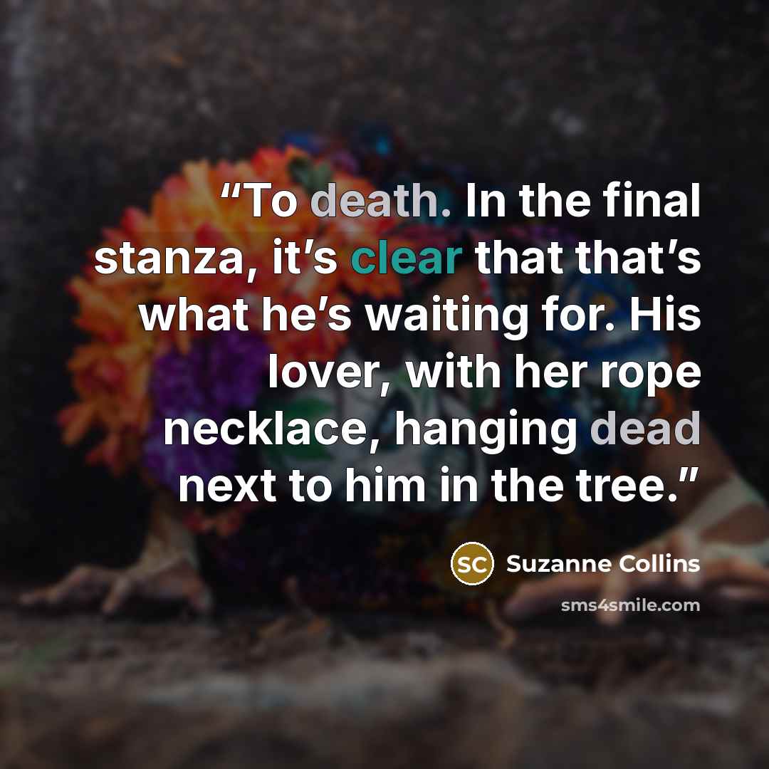 “To death. In the final stanza, it’s clear that that’s what he’s waiting for. His lover, with her rope necklace, hanging dead next to him in the tree.” quote by Suzanne Collins