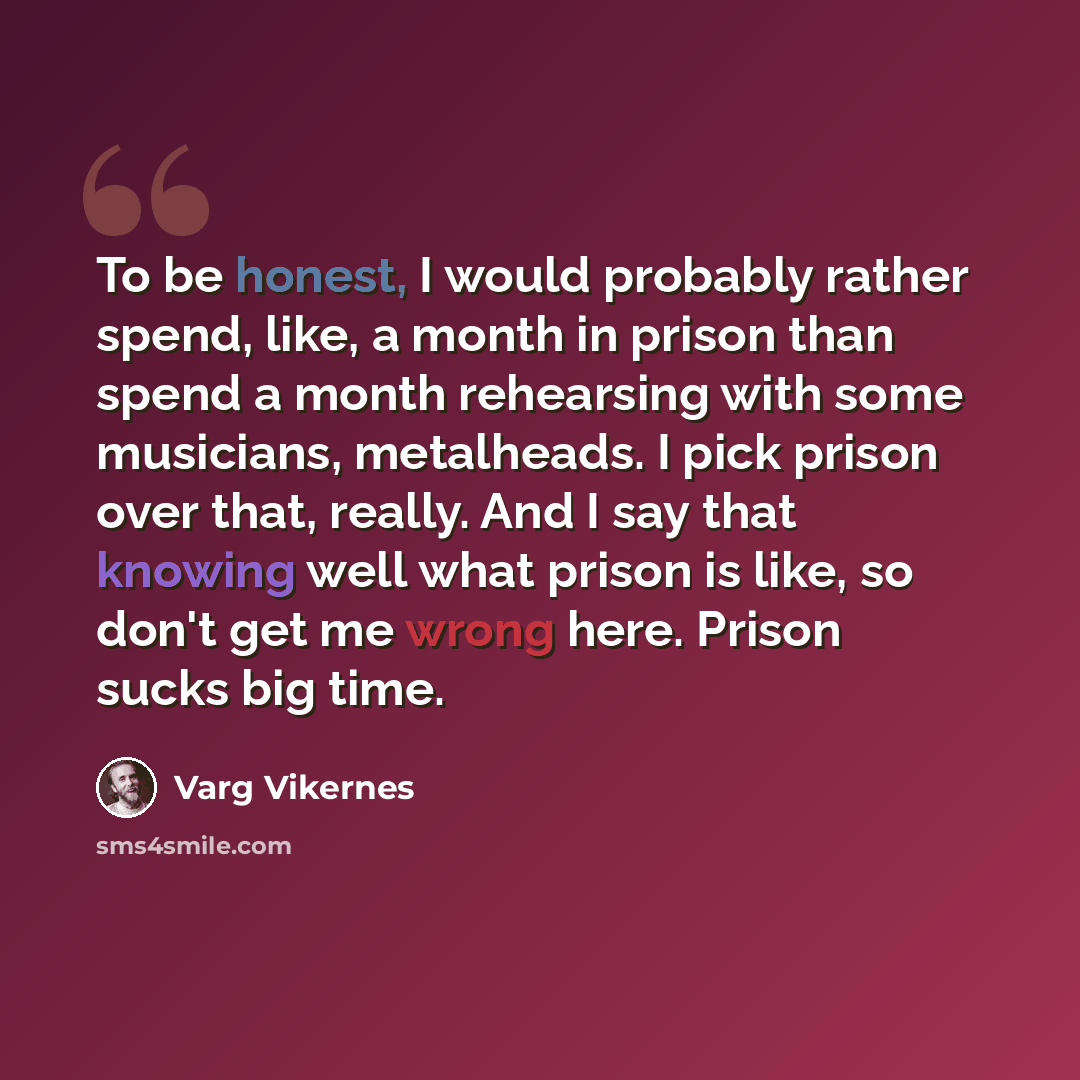 “To be honest, I would probably rather spend, like, a month in prison than spend a month rehearsing with some musicians, metalheads. I pick prison over that, really. And I say that knowing well what prison is like, so don't get me wrong here. Prison sucks big time.” quote by Varg Vikernes