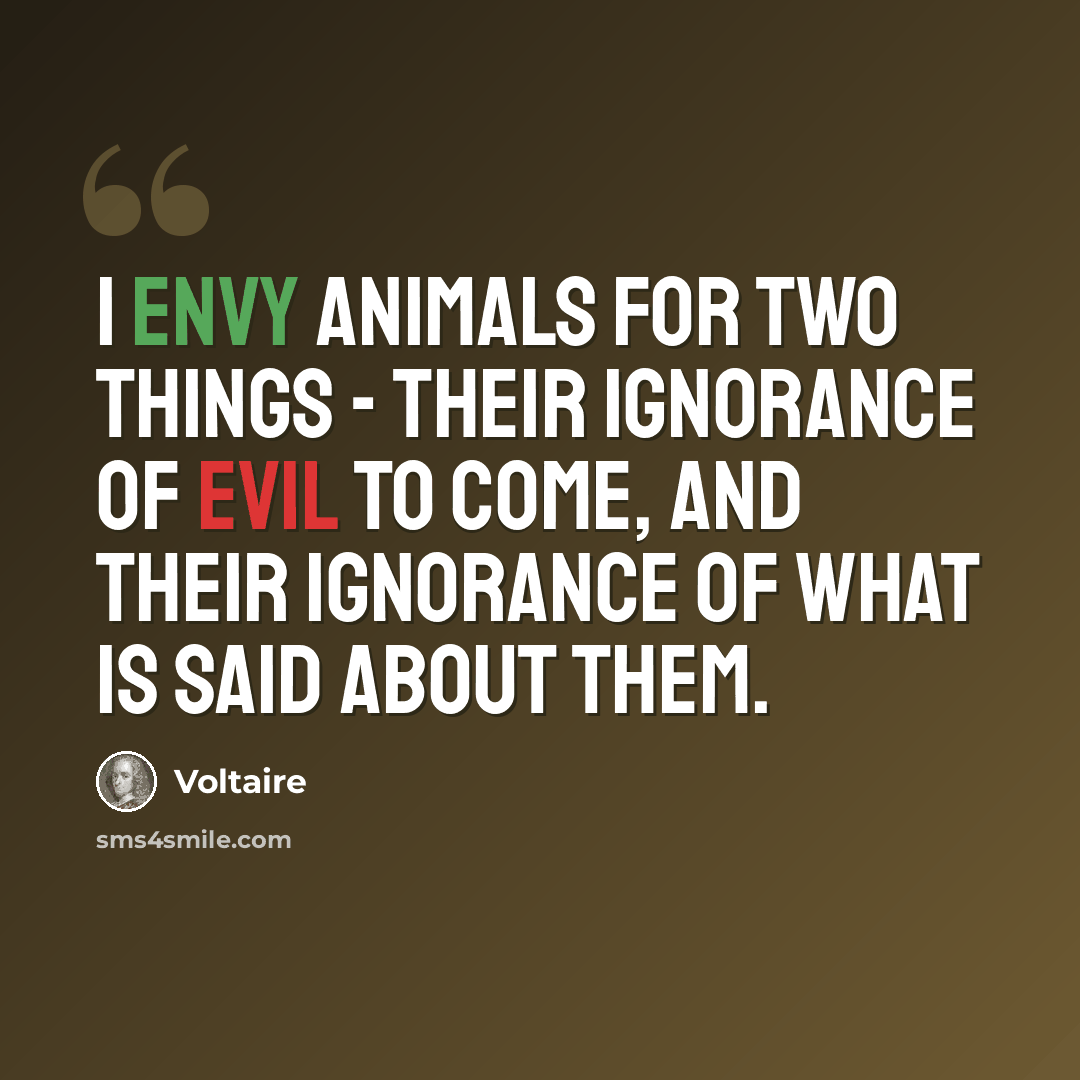 “I envy animals for two things - their ignorance of evil to come, and their ignorance of what is said about them.” quote by Voltaire