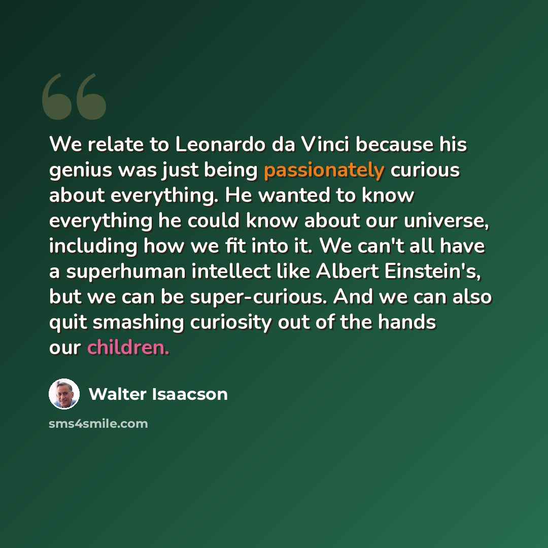 “We relate to Leonardo da Vinci because his genius was just being passionately curious about everything. He wanted to know everything he could know about our universe, including how we fit into it. We can't all have a superhuman intellect like Albert Einstein's, but we can be super-curious. And we…” quote by Walter Isaacson