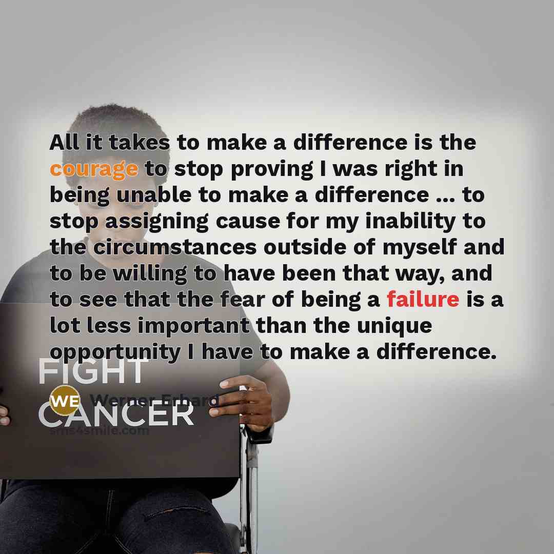 “All it takes to make a difference is the courage to stop proving I was right in being unable to make a difference ... to stop assigning cause for my inability to the circumstances outside of myself and to be willing to have been that way, and to see that the fear of being a failure is a lot less…” quote by Werner Erhard