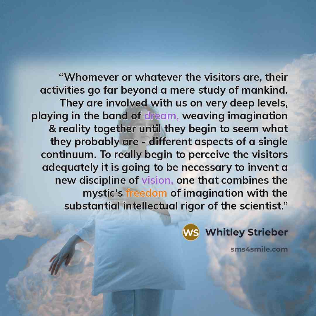 “Whomever or whatever the visitors are, their activities go far beyond a mere study of mankind. They are involved with us on very deep levels, playing in the band of dream, weaving imagination & reality together until they begin to seem what they probably are - different aspects of a single…” quote by Whitley Strieber