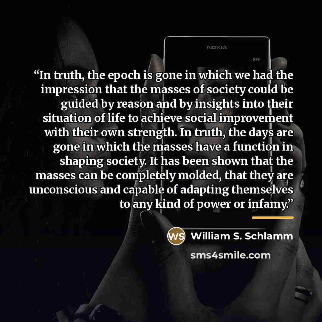 “In truth, the epoch is gone in which we had the impression that the masses of society could be guided by reason and by insights into their situation of life to achieve social improvement with their own strength. In truth, the days are gone in which the masses have a function in shaping society. It…” quote by William S. Schlamm