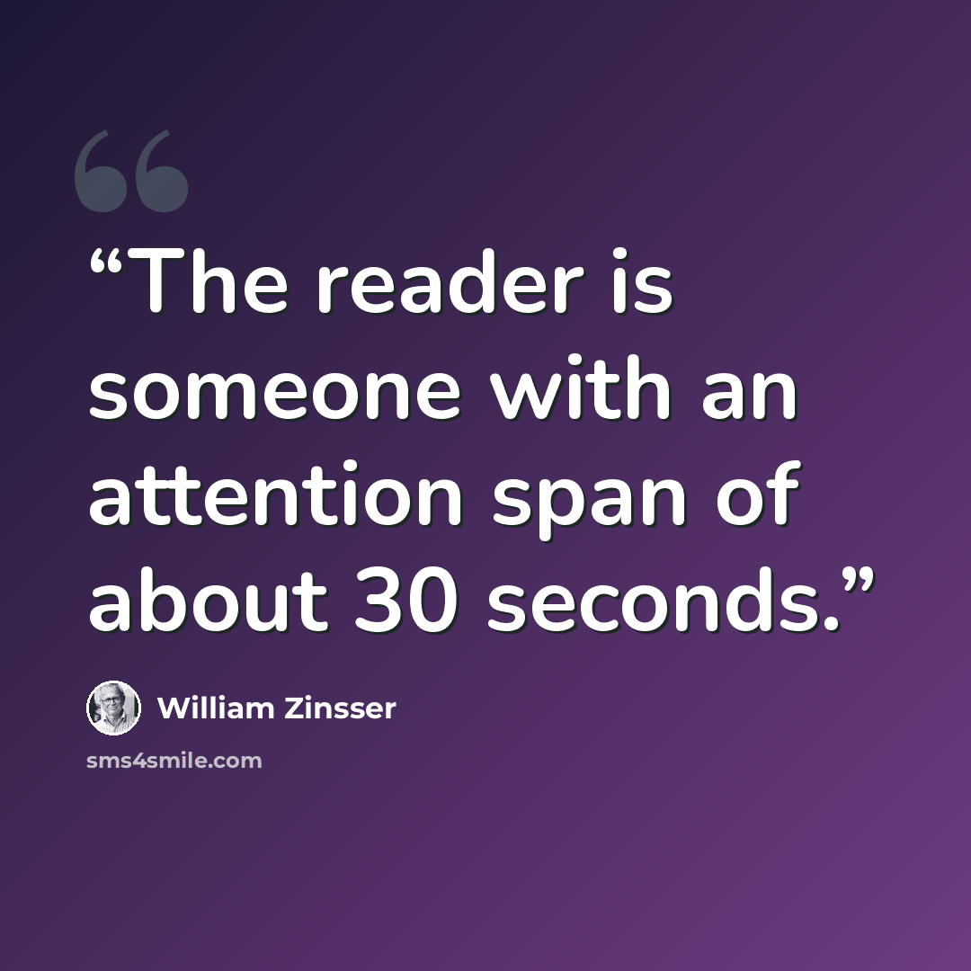 “The reader is someone with an attention span of about 30 seconds.” quote by William Zinsser
