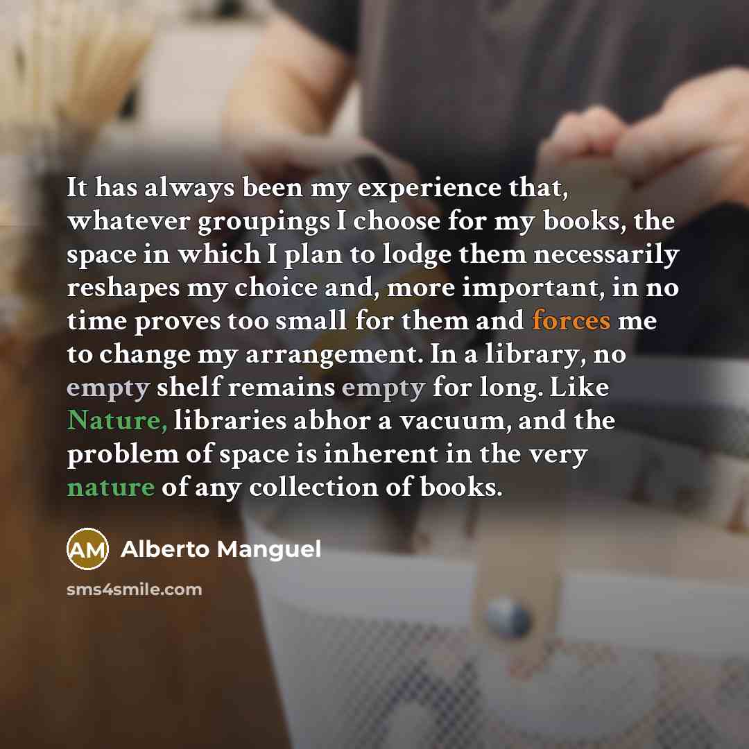 “It has always been my experience that, whatever groupings I choose for my books, the space in which I plan to lodge them necessarily reshapes my choice and, more important, in no time proves too small for them and forces me to change my arrangement. In a library, no empty shelf remains empty for…” quote by Alberto Manguel