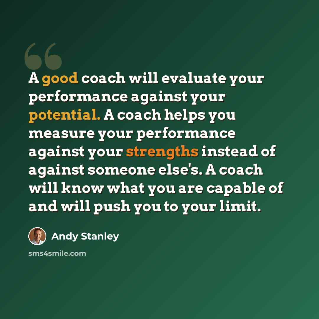“A good coach will evaluate your performance against your potential. A coach helps you measure your performance against your strengths instead of against someone else's. A coach will know what you are capable of and will push you to your limit.” quote by Andy Stanley