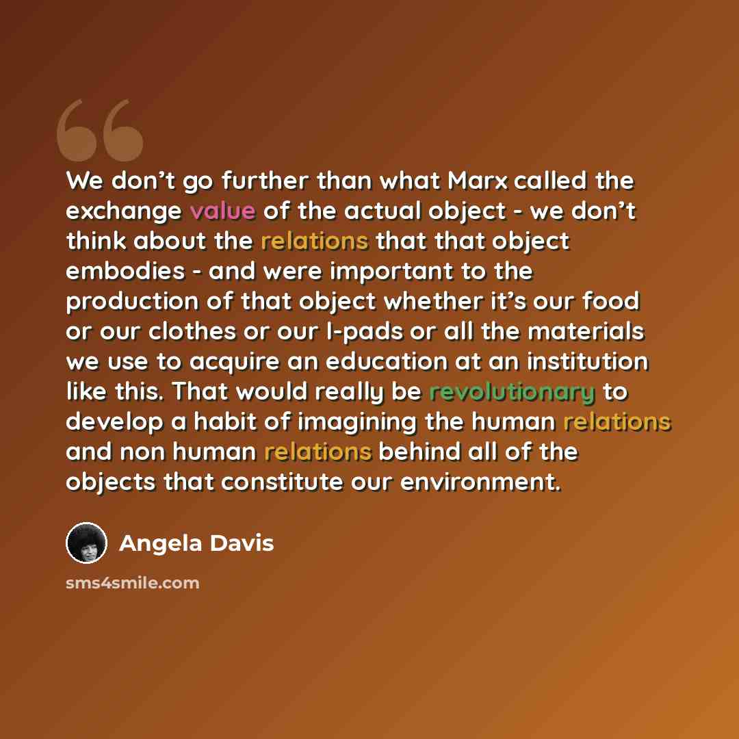 “We don’t go further than what Marx called the exchange value of the actual object - we don’t think about the relations that that object embodies - and were important to the production of that object whether it’s our food or our clothes or our I-pads or all the materials we use to acquire an…” quote by Angela Davis