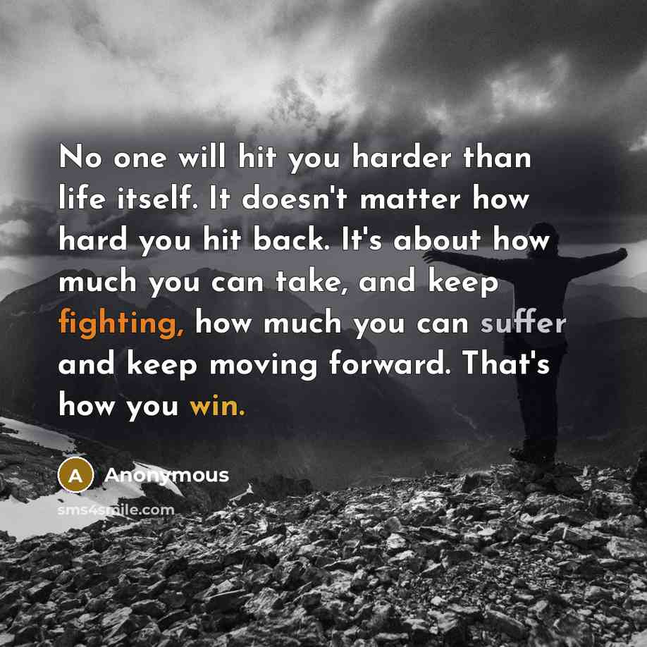 “No one will hit you harder than life itself. It doesn't matter how hard you hit back. It's about how much you can take, and keep fighting, how much you can suffer and keep moving forward. That's how you win.” quote by Anonymous