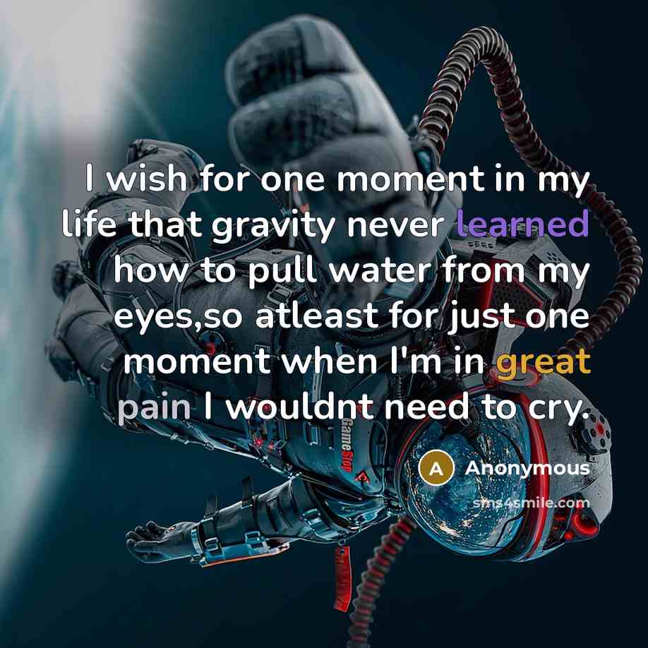 “I wish for one moment in my life that gravity never learned how to pull water from my eyes,so atleast for just one moment when I'm in great pain I wouldnt need to cry.” quote by Anonymous