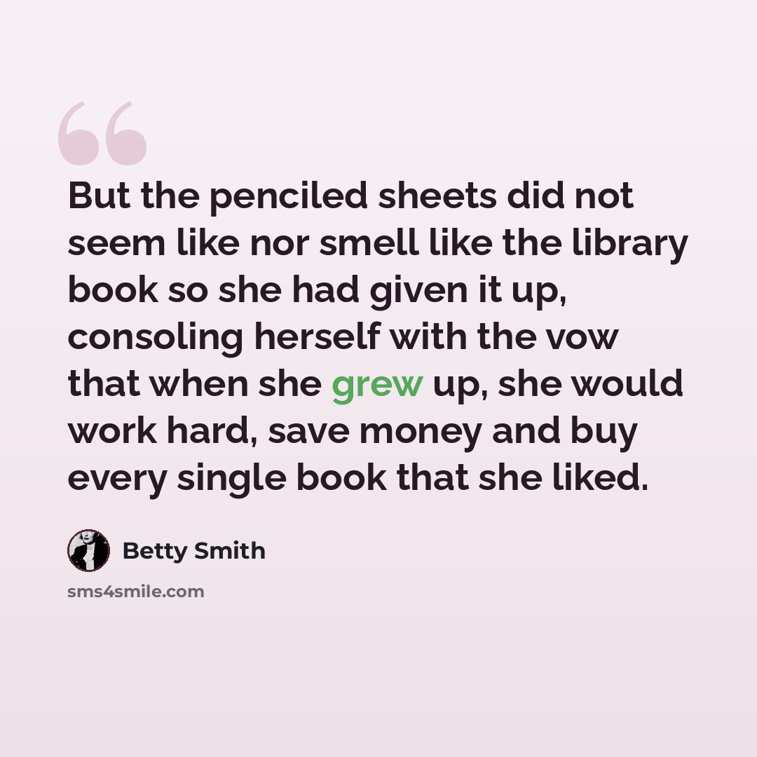 “But the penciled sheets did not seem like nor smell like the library book so she had given it up, consoling herself with the vow that when she grew up, she would work hard, save money and buy every single book that she liked.” quote by Betty Smith