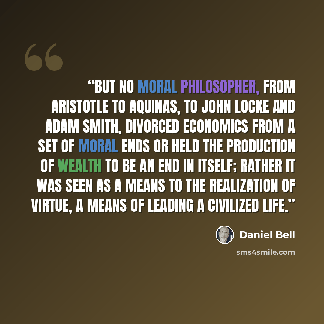 “But no moral philosopher, from Aristotle to Aquinas, to John Locke and Adam Smith, divorced economics from a set of moral ends or held the production of wealth to be an end in itself; rather it was seen as a means to the realization of virtue, a means of leading a civilized life.” quote by Daniel Bell