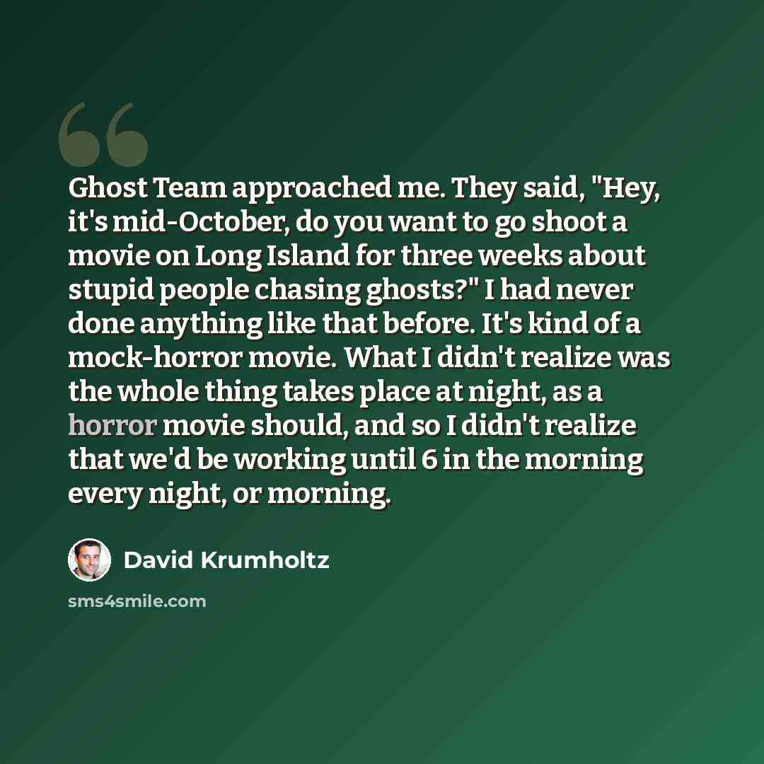 “Ghost Team approached me. They said, "Hey, it's mid-October, do you want to go shoot a movie on Long Island for three weeks about stupid people chasing ghosts?" I had never done anything like that before. It's kind of a mock-horror movie. What I didn't realize was the whole thing takes place at…” quote by David Krumholtz