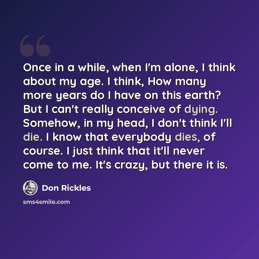 “Once in a while, when I'm alone, I think about my age. I think, How many more years do I have on this earth? But I can't really conceive of dying. Somehow, in my head, I don't think I'll die. I know that everybody dies, of course. I just think that it'll never come to me. It's crazy, but there it…” quote by Don Rickles