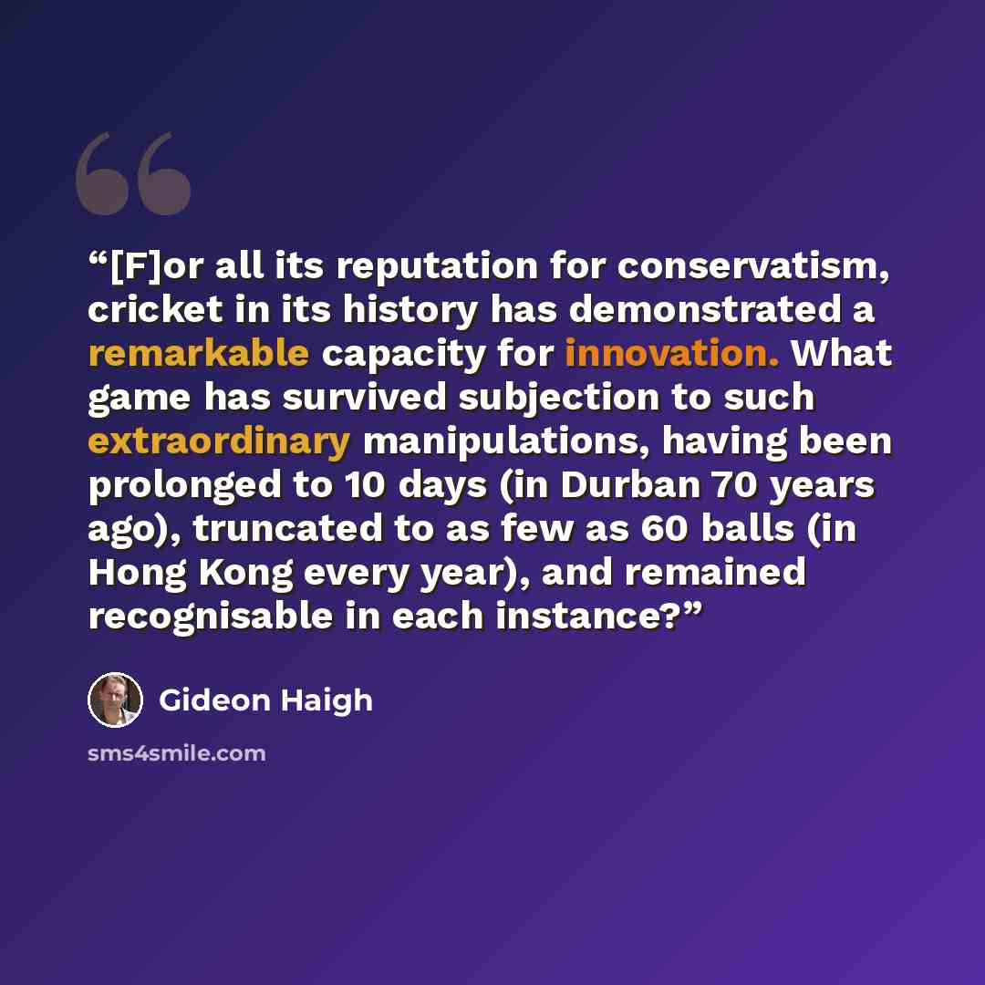 “[F]or all its reputation for conservatism, cricket in its history has demonstrated a remarkable capacity for innovation. What game has survived subjection to such extraordinary manipulations, having been prolonged to 10 days (in Durban 70 years ago), truncated to as few as 60 balls (in Hong Kong…” quote by Gideon Haigh