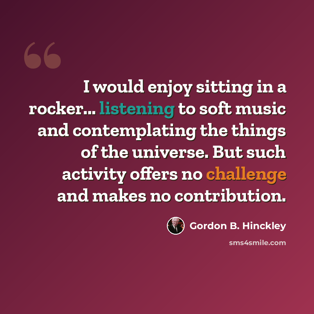“I would enjoy sitting in a rocker... listening to soft music and contemplating the things of the universe. But such activity offers no challenge and makes no contribution.” quote by Gordon B. Hinckley