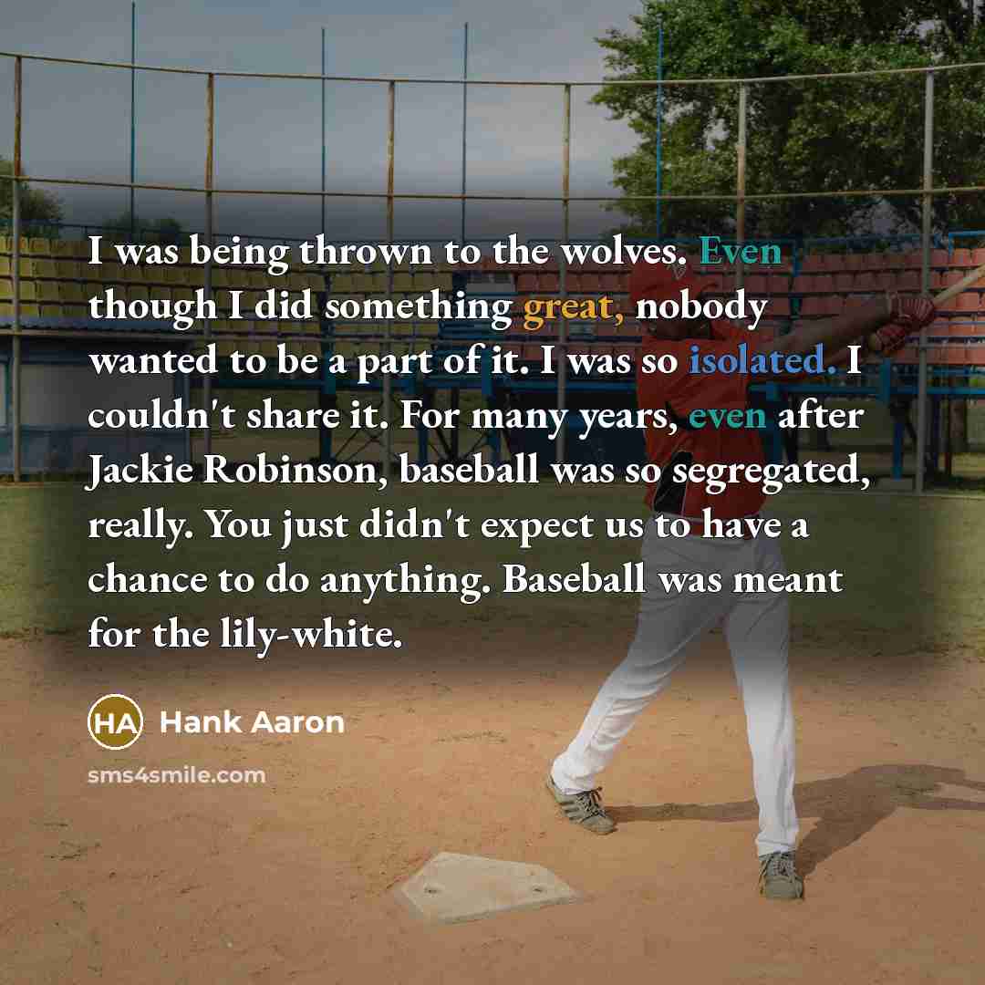 “I was being thrown to the wolves. Even though I did something great, nobody wanted to be a part of it. I was so isolated. I couldn't share it. For many years, even after Jackie Robinson, baseball was so segregated, really. You just didn't expect us to have a chance to do anything. Baseball was…” quote by Hank Aaron