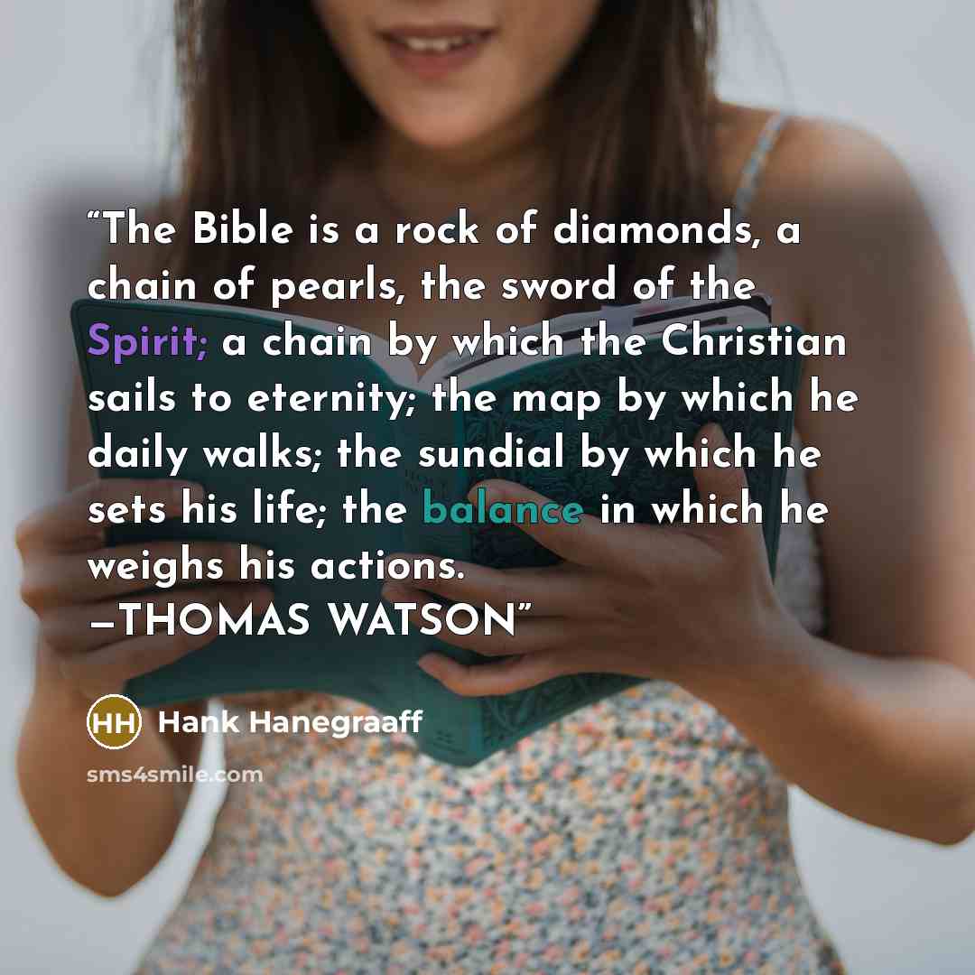 “The Bible is a rock of diamonds, a chain of pearls, the sword of the Spirit; a chain by which the Christian sails to eternity; the map by which he daily walks; the sundial by which he sets his life; the balance in which he weighs his actions. —THOMAS WATSON” quote by Hank Hanegraaff