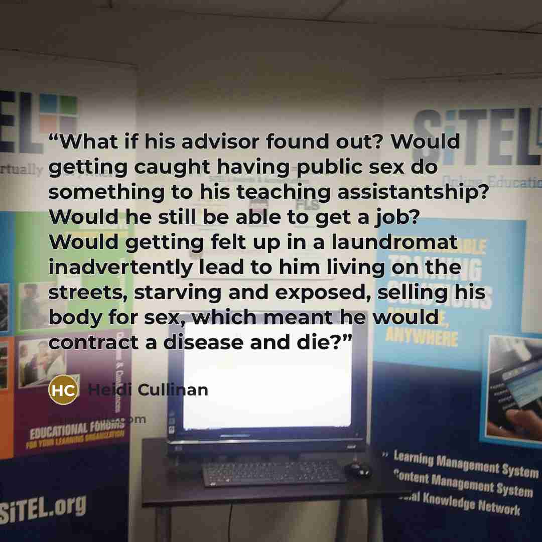 “What if his advisor found out? Would getting caught having public sex do something to his teaching assistantship? Would he still be able to get a job? Would getting felt up in a laundromat inadvertently lead to him living on the streets, starving and exposed, selling his body for sex, which meant…” quote by Heidi Cullinan