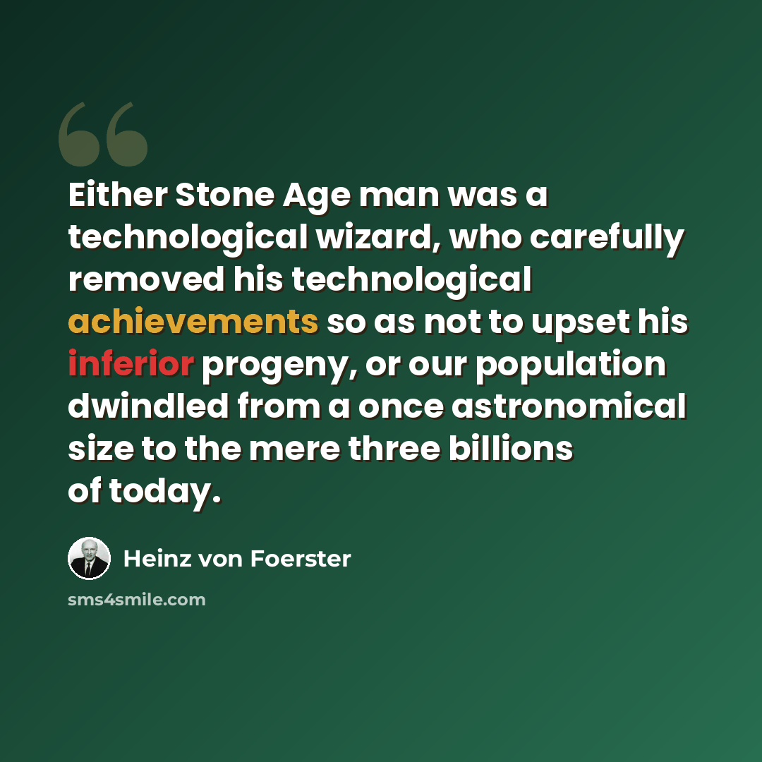 “Either Stone Age man was a technological wizard, who carefully removed his technological achievements so as not to upset his inferior progeny, or our population dwindled from a once astronomical size to the mere three billions of today.” quote by Heinz von Foerster