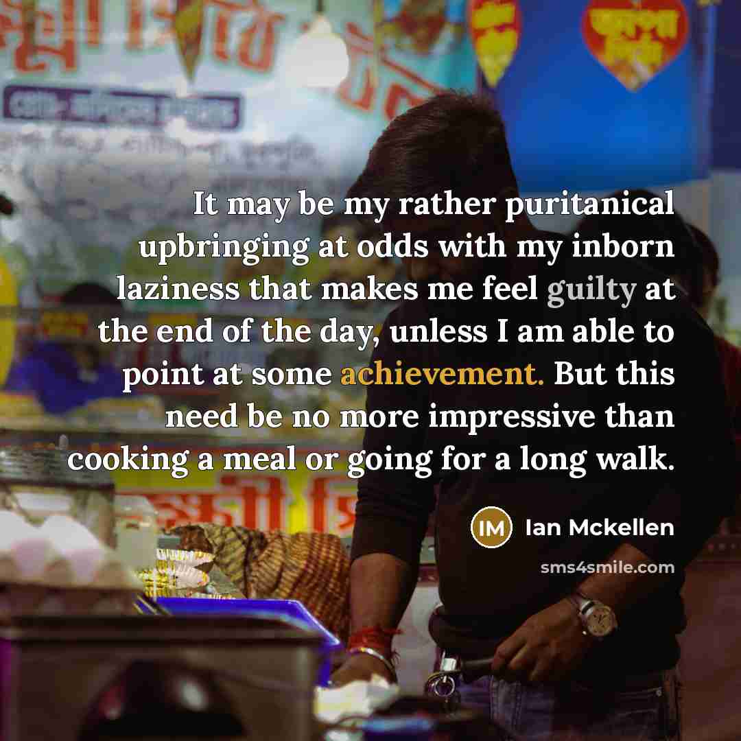 “It may be my rather puritanical upbringing at odds with my inborn laziness that makes me feel guilty at the end of the day, unless I am able to point at some achievement. But this need be no more impressive than cooking a meal or going for a long walk.” quote by Ian Mckellen