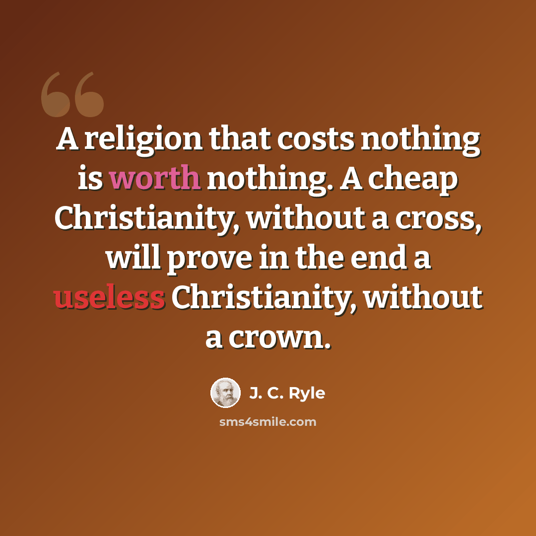 “A religion that costs nothing is worth nothing. A cheap Christianity, without a cross, will prove in the end a useless Christianity, without a crown.” quote by J. C. Ryle