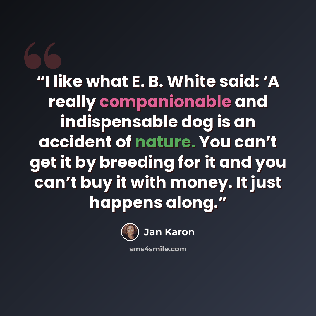 “I like what E. B. White said: ‘A really companionable and indispensable dog is an accident of nature. You can’t get it by breeding for it and you can’t buy it with money. It just happens along.” quote by Jan Karon
