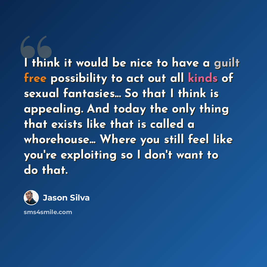 “I think it would be nice to have a guilt free possibility to act out all kinds of sexual fantasies... So that I think is appealing. And today the only thing that exists like that is called a whorehouse... Where you still feel like you're exploiting so I don't want to do that.” quote by Jason Silva
