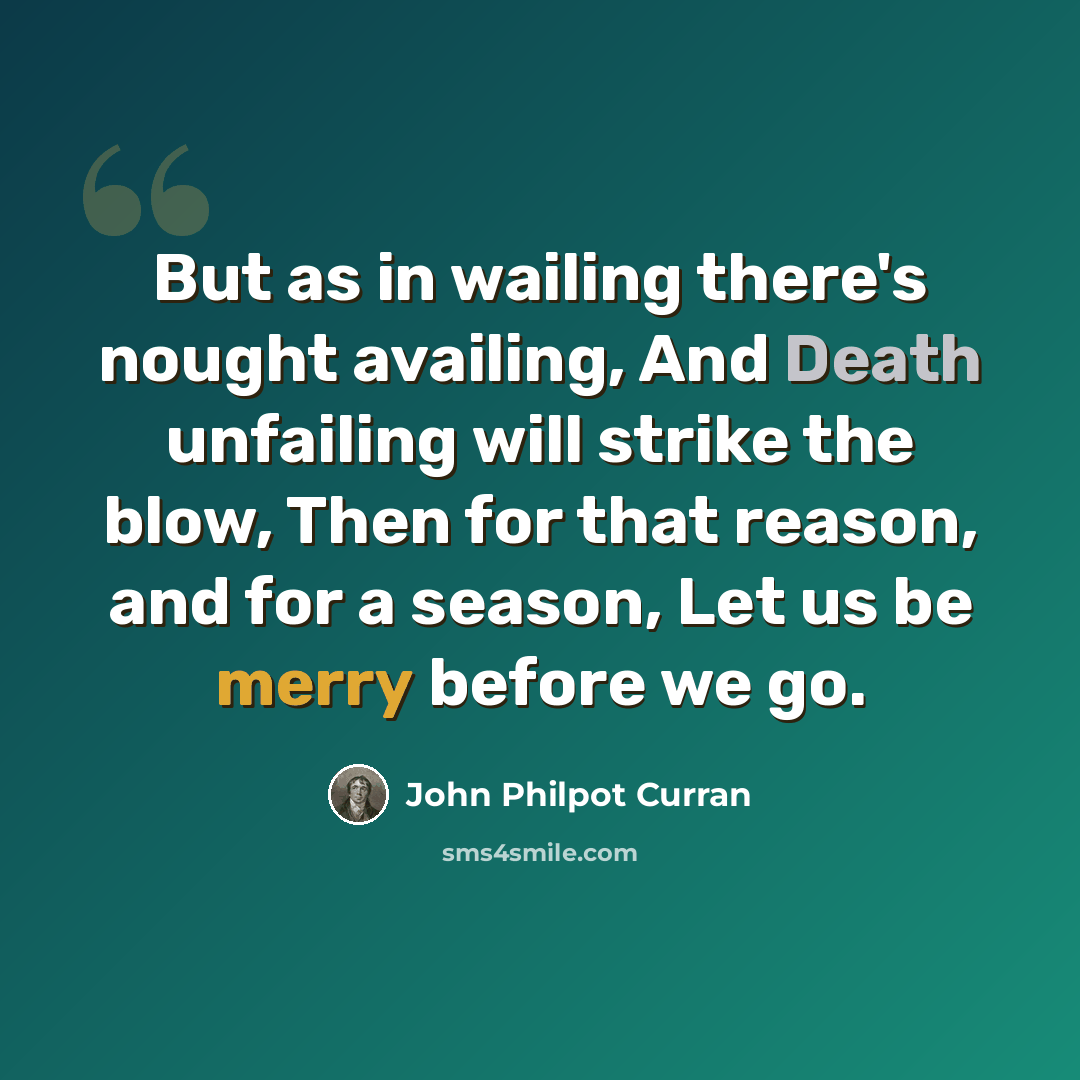 “But as in wailing there's nought availing, And Death unfailing will strike the blow, Then for that reason, and for a season, Let us be merry before we go.” quote by John Philpot Curran