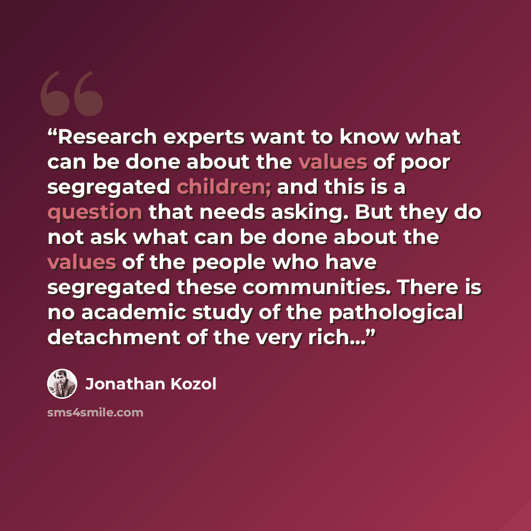 “Research experts want to know what can be done about the values of poor segregated children; and this is a question that needs asking. But they do not ask what can be done about the values of the people who have segregated these communities. There is no academic study of the pathological…” quote by Jonathan Kozol