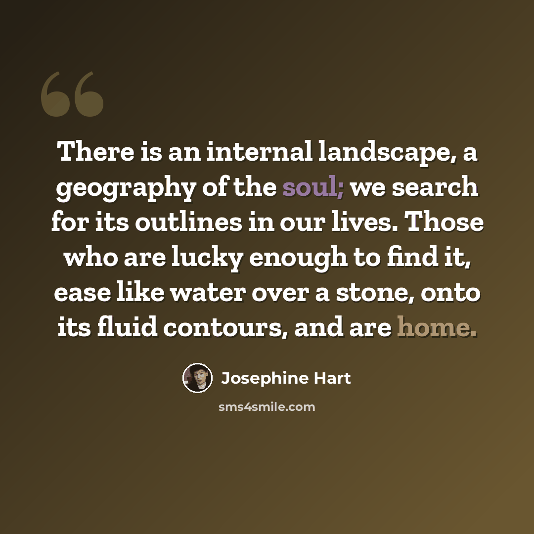 “There is an internal landscape, a geography of the soul; we search for its outlines in our lives. Those who are lucky enough to find it, ease like water over a stone, onto its fluid contours, and are home.” quote by Josephine Hart