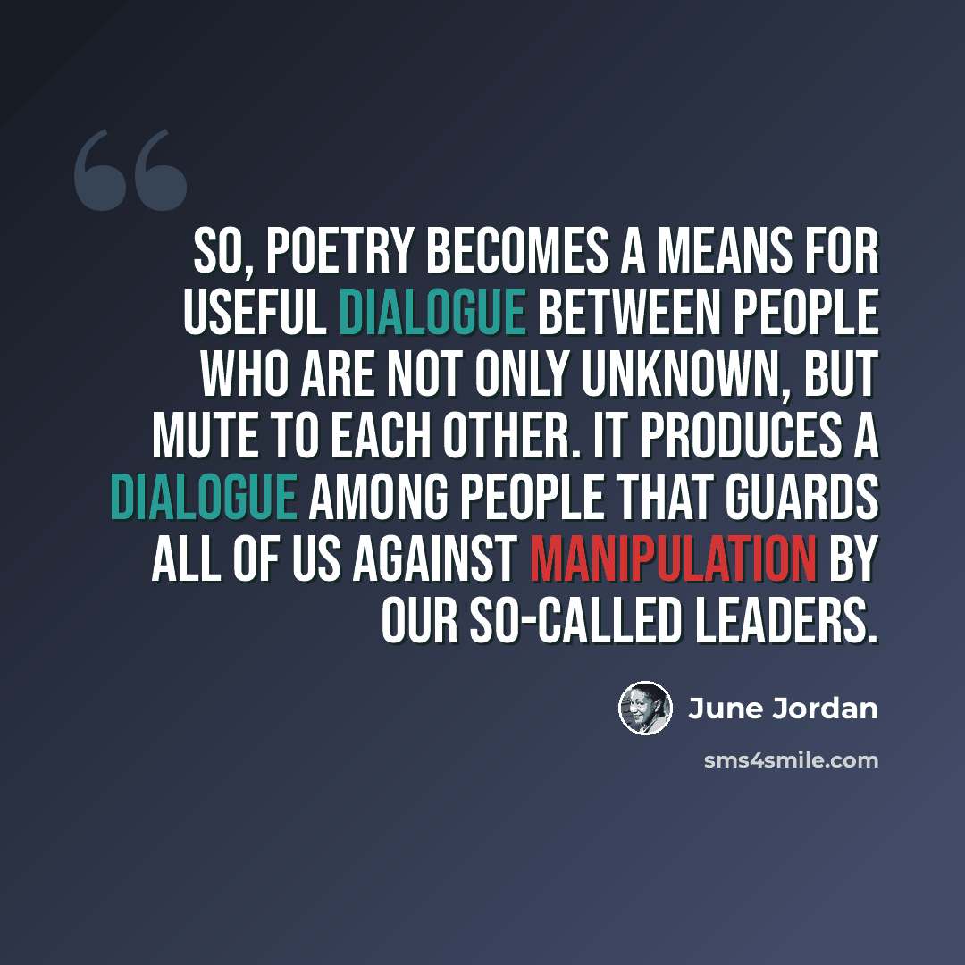 “So, poetry becomes a means for useful dialogue between people who are not only unknown, but mute to each other. It produces a dialogue among people that guards all of us against manipulation by our so-called leaders.” quote by June Jordan