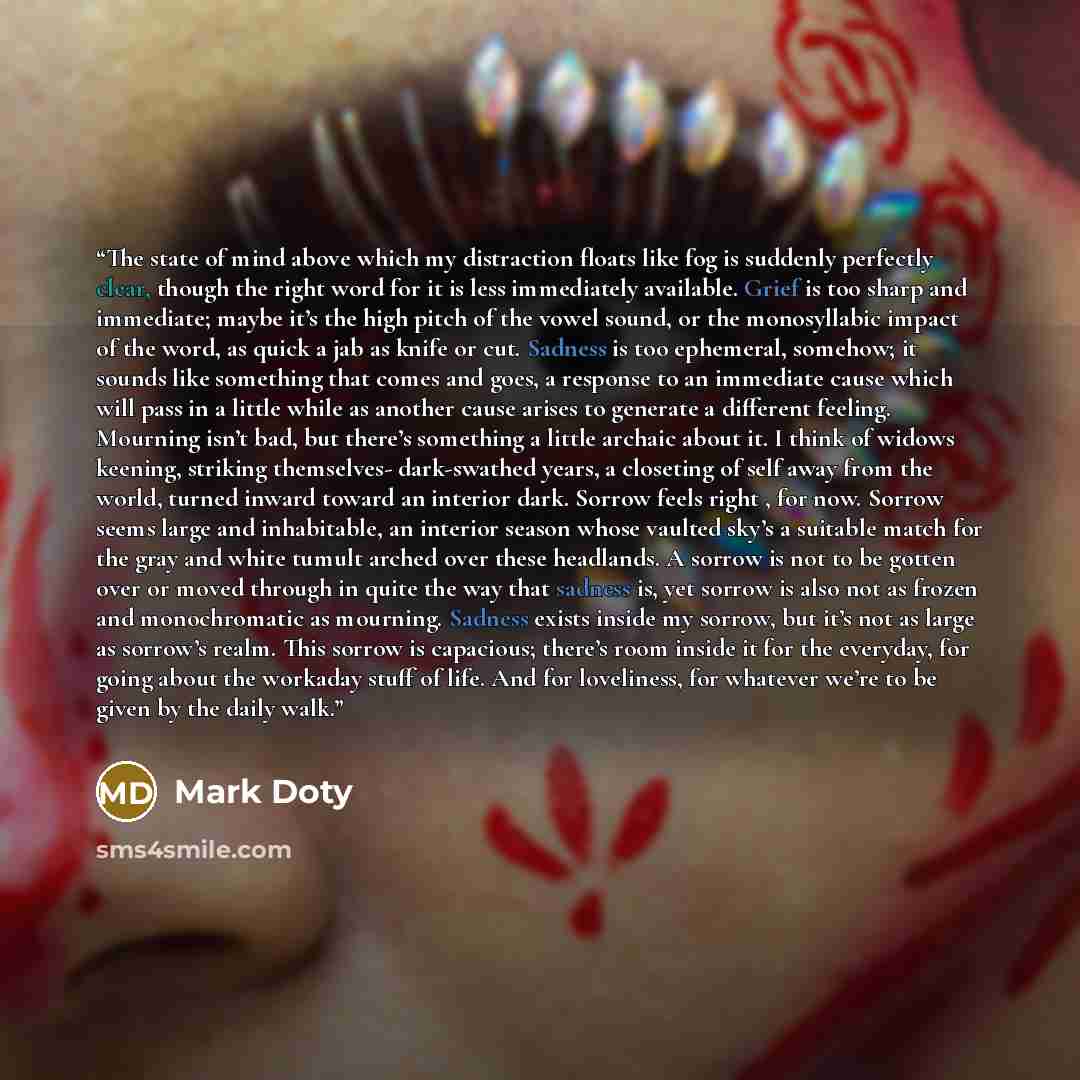 “The state of mind above which my distraction floats like fog is suddenly perfectly clear, though the right word for it is less immediately available. Grief is too sharp and immediate; maybe it’s the high pitch of the vowel sound, or the monosyllabic impact of the word, as quick a jab as knife or…” quote by Mark Doty