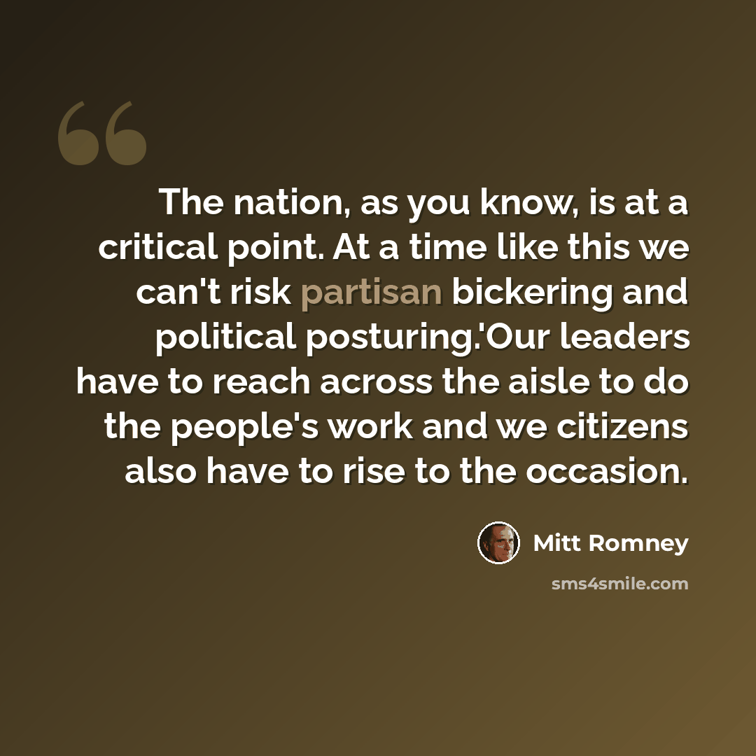 “The nation, as you know, is at a critical point. At a time like this we can't risk partisan bickering and political posturing.'Our leaders have to reach across the aisle to do the people's work and we citizens also have to rise to the occasion.” quote by Mitt Romney