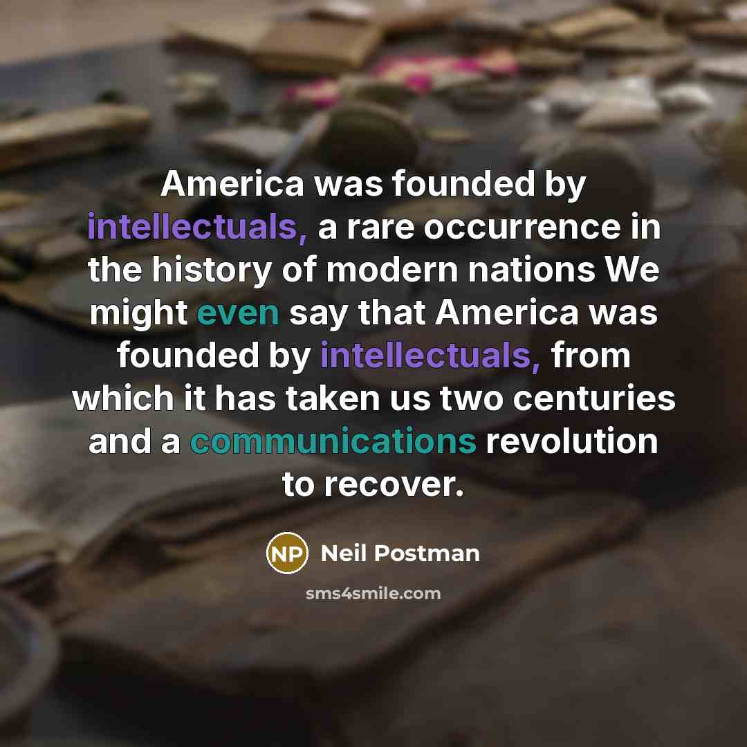 “America was founded by intellectuals, a rare occurrence in the history of modern nations We might even say that America was founded by intellectuals, from which it has taken us two centuries and a communications revolution to recover.” quote by Neil Postman