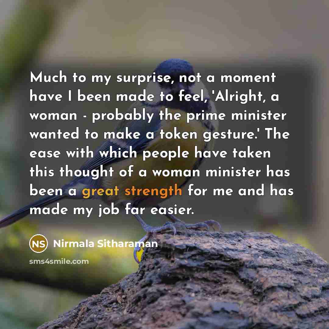 “Much to my surprise, not a moment have I been made to feel, 'Alright, a woman - probably the prime minister wanted to make a token gesture.' The ease with which people have taken this thought of a woman minister has been a great strength for me and has made my job far easier.” quote by Nirmala Sitharaman
