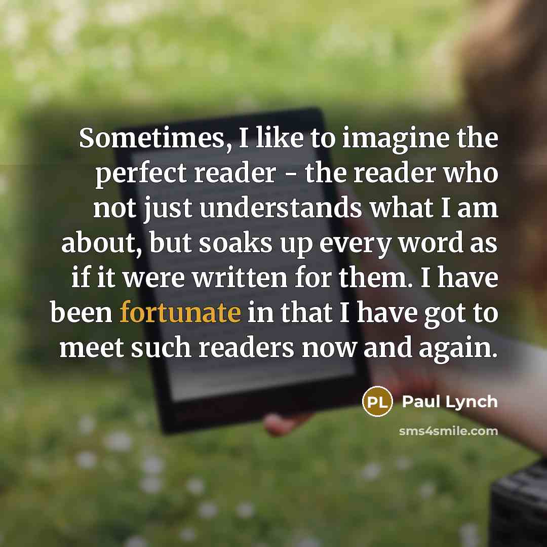 “Sometimes, I like to imagine the perfect reader - the reader who not just understands what I am about, but soaks up every word as if it were written for them. I have been fortunate in that I have got to meet such readers now and again.” quote by Paul Lynch