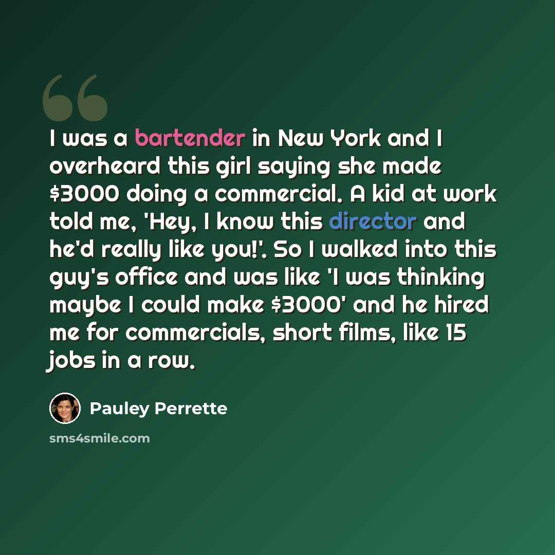 “I was a bartender in New York and I overheard this girl saying she made $3000 doing a commercial. A kid at work told me, 'Hey, I know this director and he'd really like you!'. So I walked into this guy's office and was like 'I was thinking maybe I could make $3000' and he hired me for commercials…” quote by Pauley Perrette