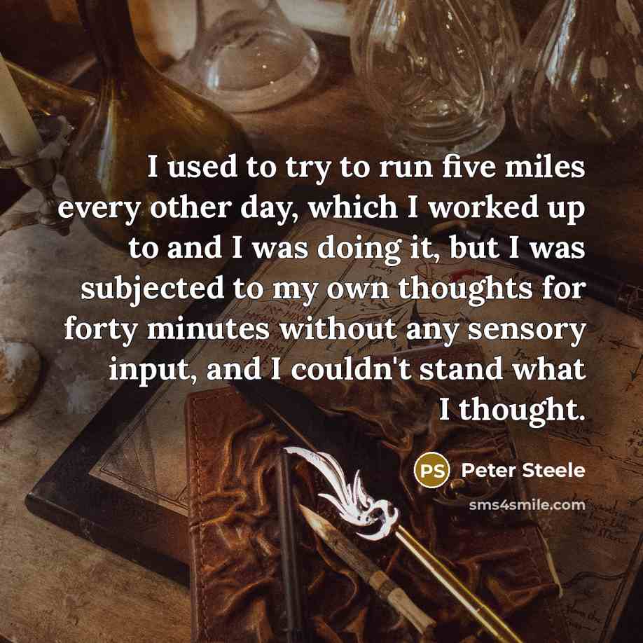 “I used to try to run five miles every other day, which I worked up to and I was doing it, but I was subjected to my own thoughts for forty minutes without any sensory input, and I couldn't stand what I thought.” quote by Peter Steele