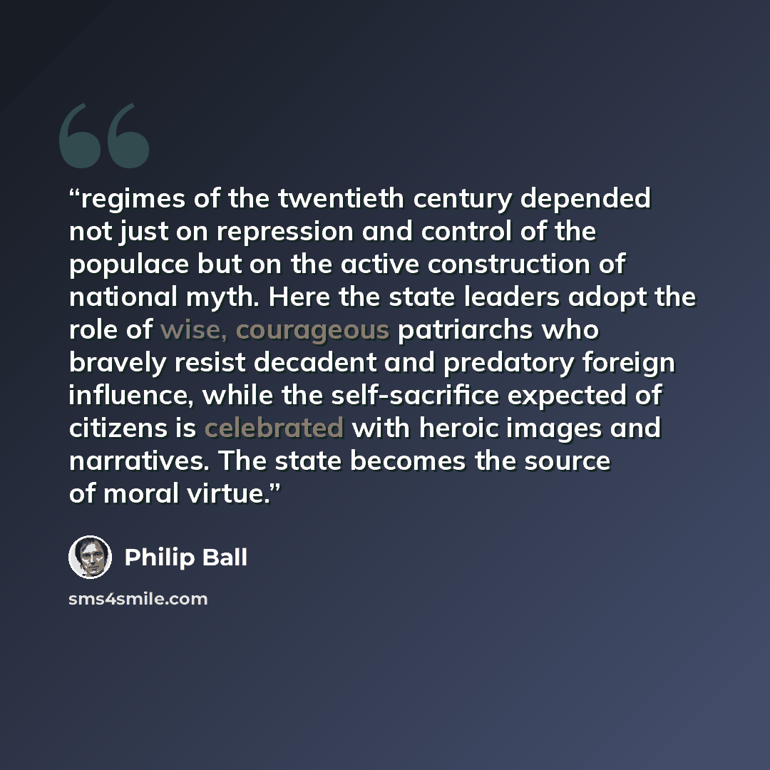 “regimes of the twentieth century depended not just on repression and control of the populace but on the active construction of national myth. Here the state leaders adopt the role of wise, courageous patriarchs who bravely resist decadent and predatory foreign influence, while the self-sacrifice…” quote by Philip Ball